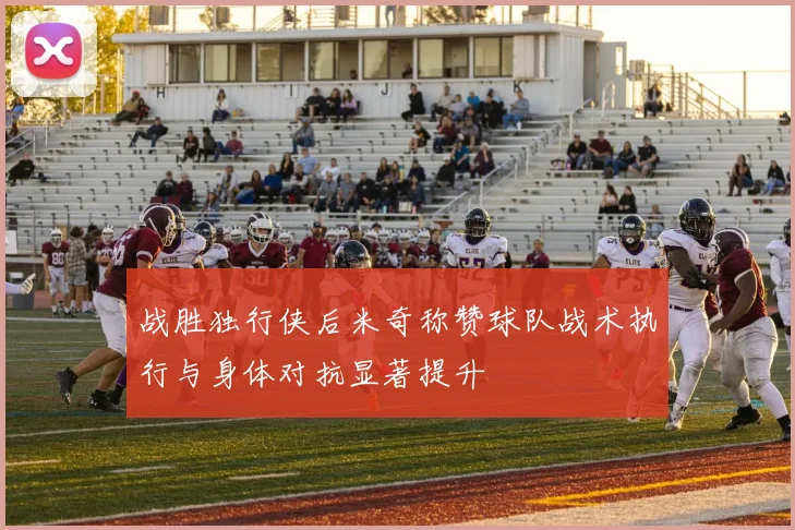 战胜独行侠后米奇称赞球队战术执行与身体对抗显著提升