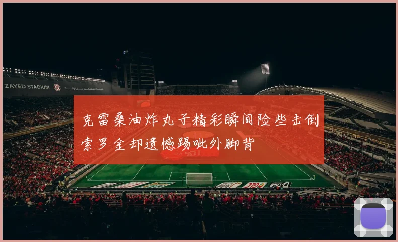 克雷桑油炸丸子精彩瞬间险些击倒索罗金却遗憾踢呲外脚背