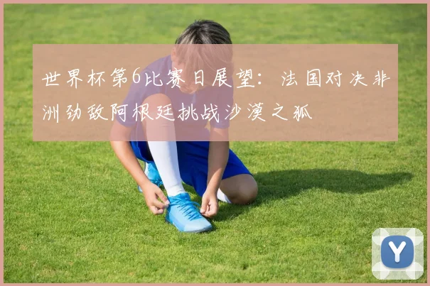 世界杯第6比赛日展望：法国对决非洲劲敌阿根廷挑战沙漠之狐