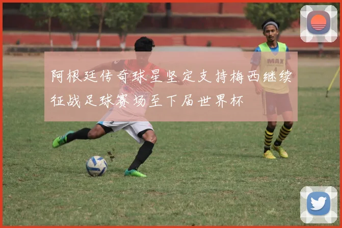 阿根廷传奇球星坚定支持梅西继续征战足球赛场至下届世界杯
