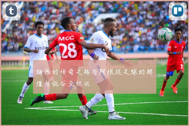 梅西的传奇之路与阿根廷足球的辉煌与低谷交织记