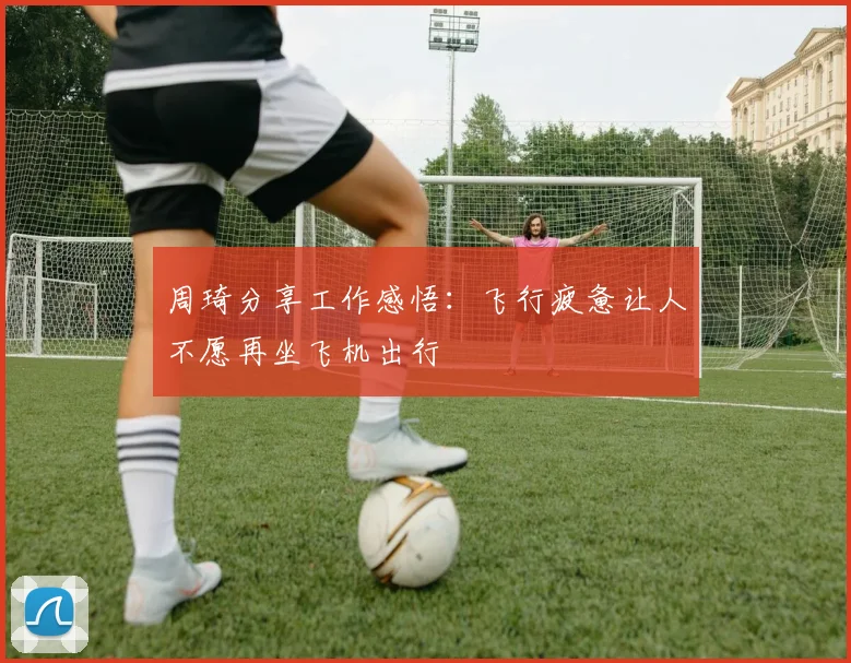 周琦分享工作感悟：飞行疲惫让人不愿再坐飞机出行