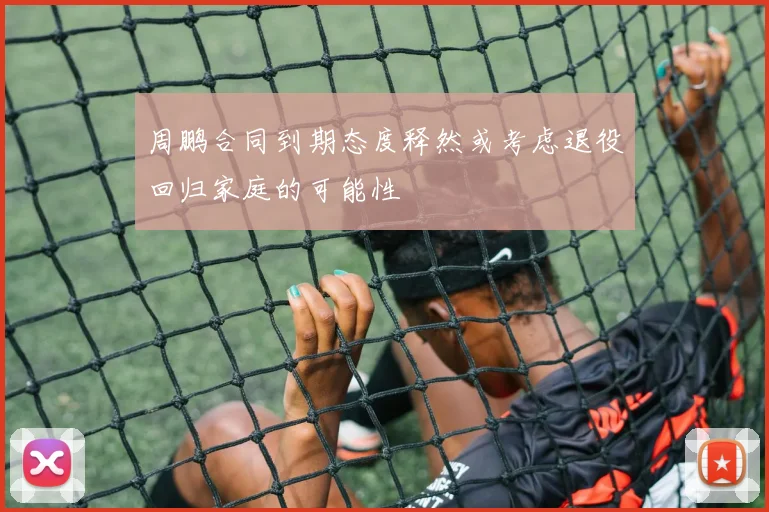 周鹏合同到期态度释然或考虑退役回归家庭的可能性