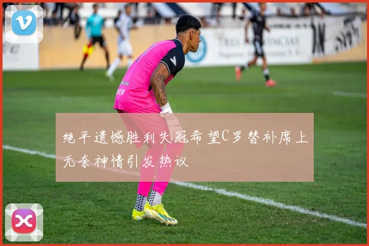 绝平遗憾胜利失冠希望C罗替补席上无奈神情引发热议
