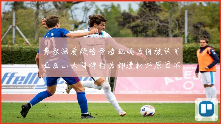 费尔顿质疑哈登造犯规为何被认可亚历山大同样行为却遭批评原因不明