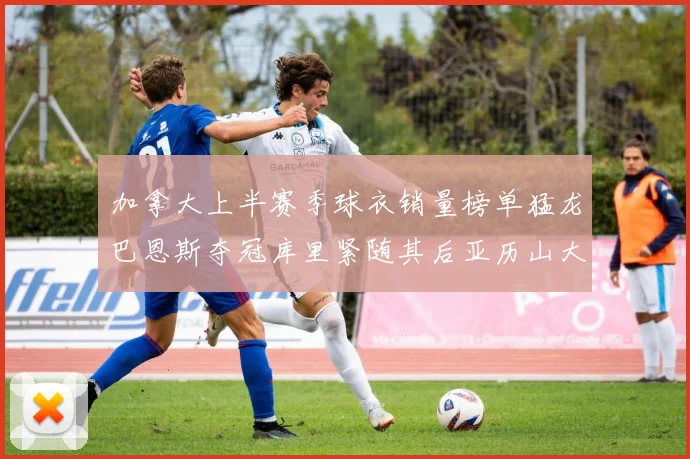 加拿大上半赛季球衣销量榜单猛龙巴恩斯夺冠库里紧随其后亚历山大位列第五