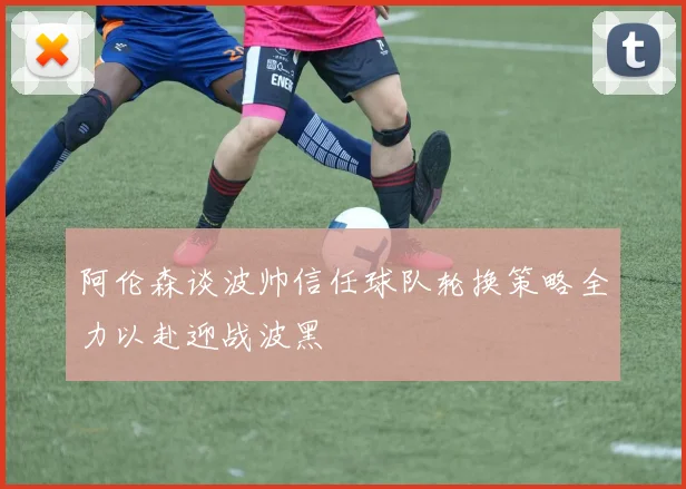 阿伦森谈波帅信任球队轮换策略全力以赴迎战波黑