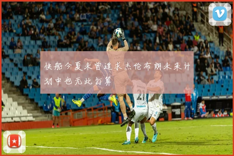 快船今夏未曾追求杰伦布朗未来计划中也无此打算