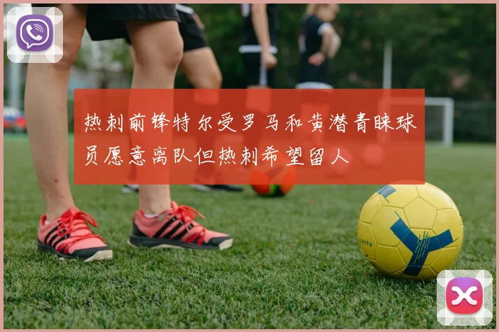 热刺前锋特尔受罗马和黄潜青睐球员愿意离队但热刺希望留人