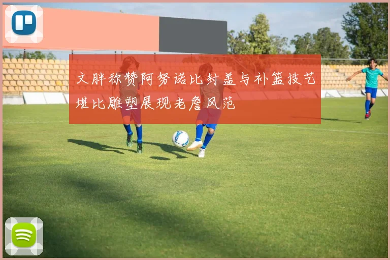 文胖称赞阿努诺比封盖与补篮技艺堪比雕塑展现老詹风范