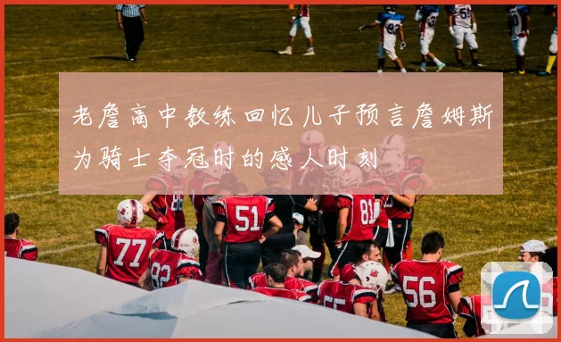 老詹高中教练回忆儿子预言詹姆斯为骑士夺冠时的感人时刻