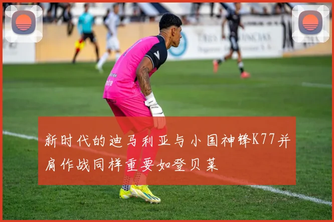 新时代的迪马利亚与小国神锋K77并肩作战同样重要如登贝莱