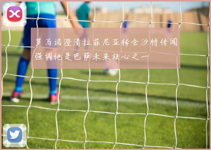 罗马诺澄清拉菲尼亚转会沙特传闻强调他是巴萨未来核心之一