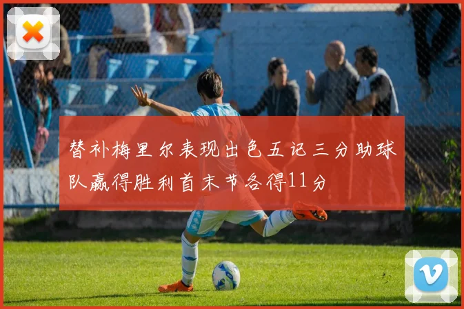 替补梅里尔表现出色五记三分助球队赢得胜利首末节各得11分