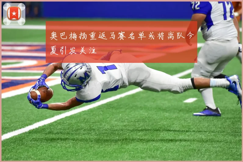 奥巴梅扬重返马赛名单或将离队今夏引发关注