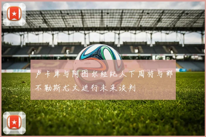 卢卡库与阿图尔经纪人下周将与那不勒斯尤文进行未来谈判